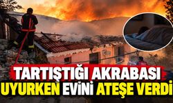 Tartıştığı akrabası uyurken evini ateşe verdi