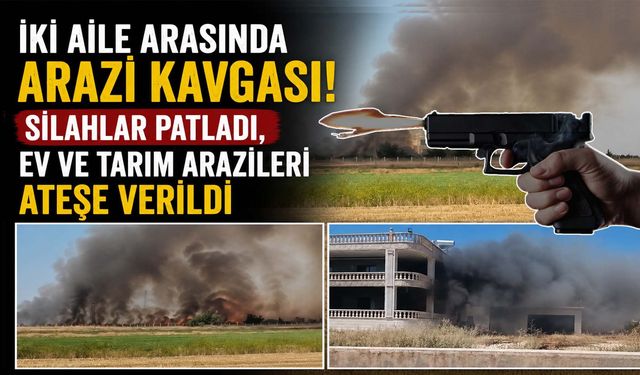 İki Aile Arasındaki Arazi Kavgası! Silahlar Patladı, Ev ve Tarım Arazileri Ateşe Verildi