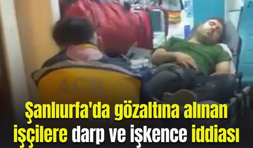 Şanlıurfa'da gözaltına alınan işçilere darp ve işkence iddiası